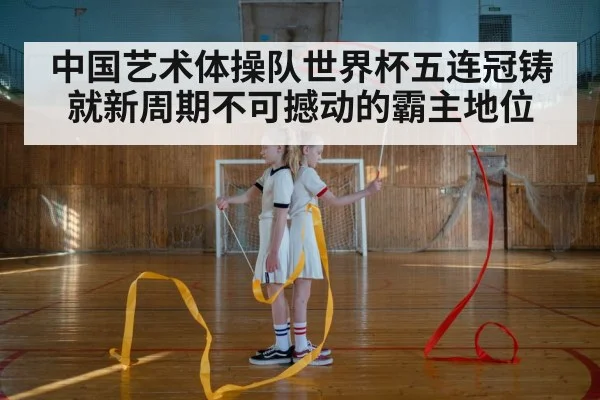 中国艺术体操队世界杯五连冠铸就新周期不可撼动的霸主地位